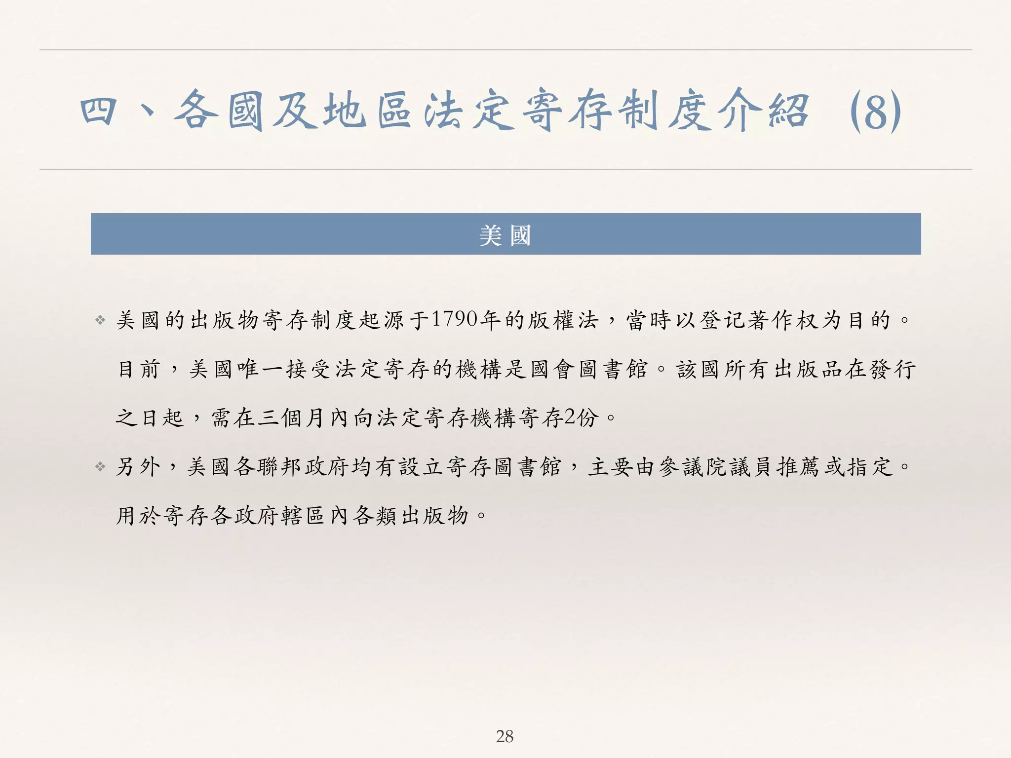 四、各國及地區法定寄存制度介紹（8） 
美 國 
❖ 美國的出版物寄存制度起源于1790年的版權法，當時以登记著作权为⽬目的。︒｡ 
⽬目前，美國唯⼀一接受法定寄存的機構是國會圖書館。︒｡該國所有出版品在發⾏行 
之⽇日起，需在三個⽉月內向法定寄存機構寄存2份。︒｡ 
❖ 另外，美國各聯邦政府均有設⽴立寄存圖書館，主要由參議院議員推薦或指定。︒｡ 
⽤用於寄存各政府轄區內各類出版物。︒｡ 
28 
 