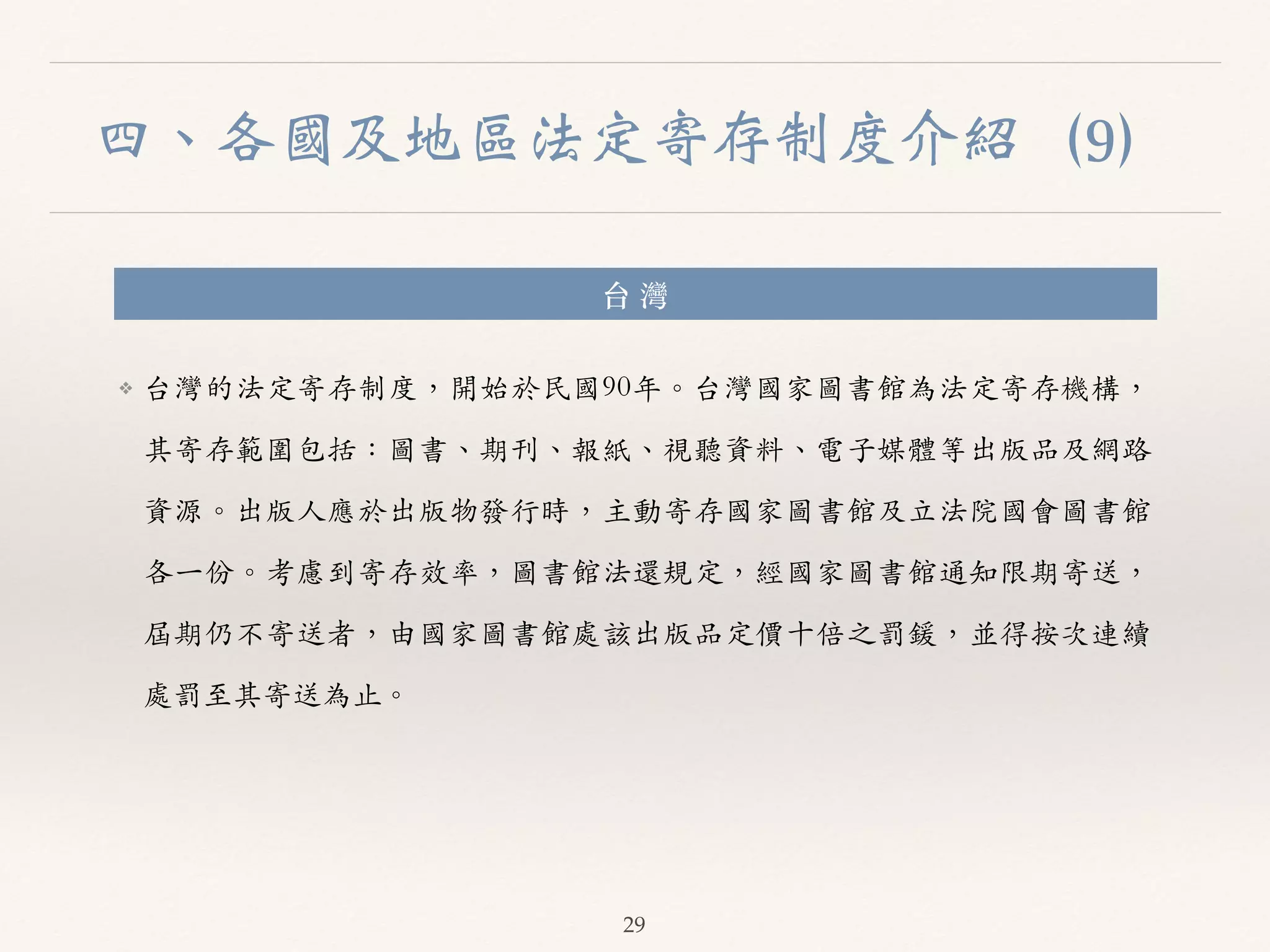 四、各國及地區法定寄存制度介紹（9） 
台 灣 
❖ 台灣的法定寄存制度，開始於民國90年。︒｡台灣國家圖書館為法定寄存機構， 
其寄存範圍包括：圖書、︑､期刊、︑､報紙、︑､視聽資料、︑､電⼦子媒體等出版品及網路 
資源。︒｡出版⼈人應於出版物發⾏行時，主動寄存國家圖書館及⽴立法院國會圖書館 
各⼀一份。︒｡考慮到寄存效率，圖書館法還規定，經國家圖書館通知限期寄送， 
屆期仍不寄送者，由國家圖書館處該出版品定價⼗十倍之罰鍰，並得按次連續 
處罰⾄至其寄送為⽌止。︒｡ 
29 
 