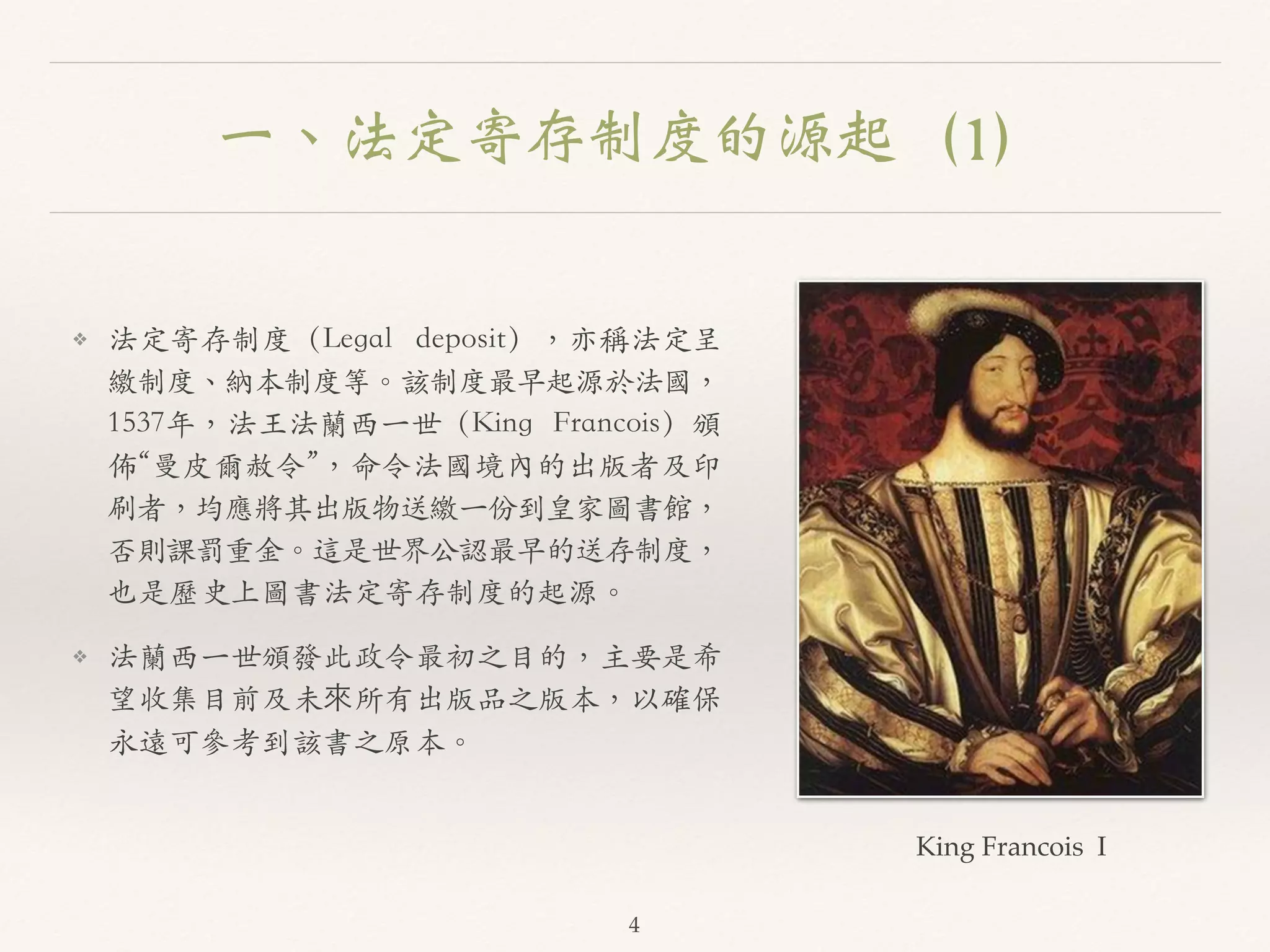 一、法定寄存制度的源起（1） 
❖ 法定寄存制度（Legal deposit），亦稱法定呈 
繳制度、︑､納本制度等。︒｡該制度最早起源於法國， 
1537年，法王法蘭西⼀一世（King Francois）頒 
佈“曼⽪皮爾赦令”，命令法國境內的出版者及印 
刷者，均應將其出版物送繳⼀一份到皇家圖書館， 
否則課罰重⾦金。︒｡這是世界公認最早的送存制度， 
也是歷史上圖書法定寄存制度的起源。︒｡ 
❖ 法蘭西⼀一世頒發此政令最初之⽬目的，主要是希 
望收集⽬目前及未來所有出版品之版本，以確保 
永遠可參考到該書之原本。︒｡ 
King Francois I 
4 
 