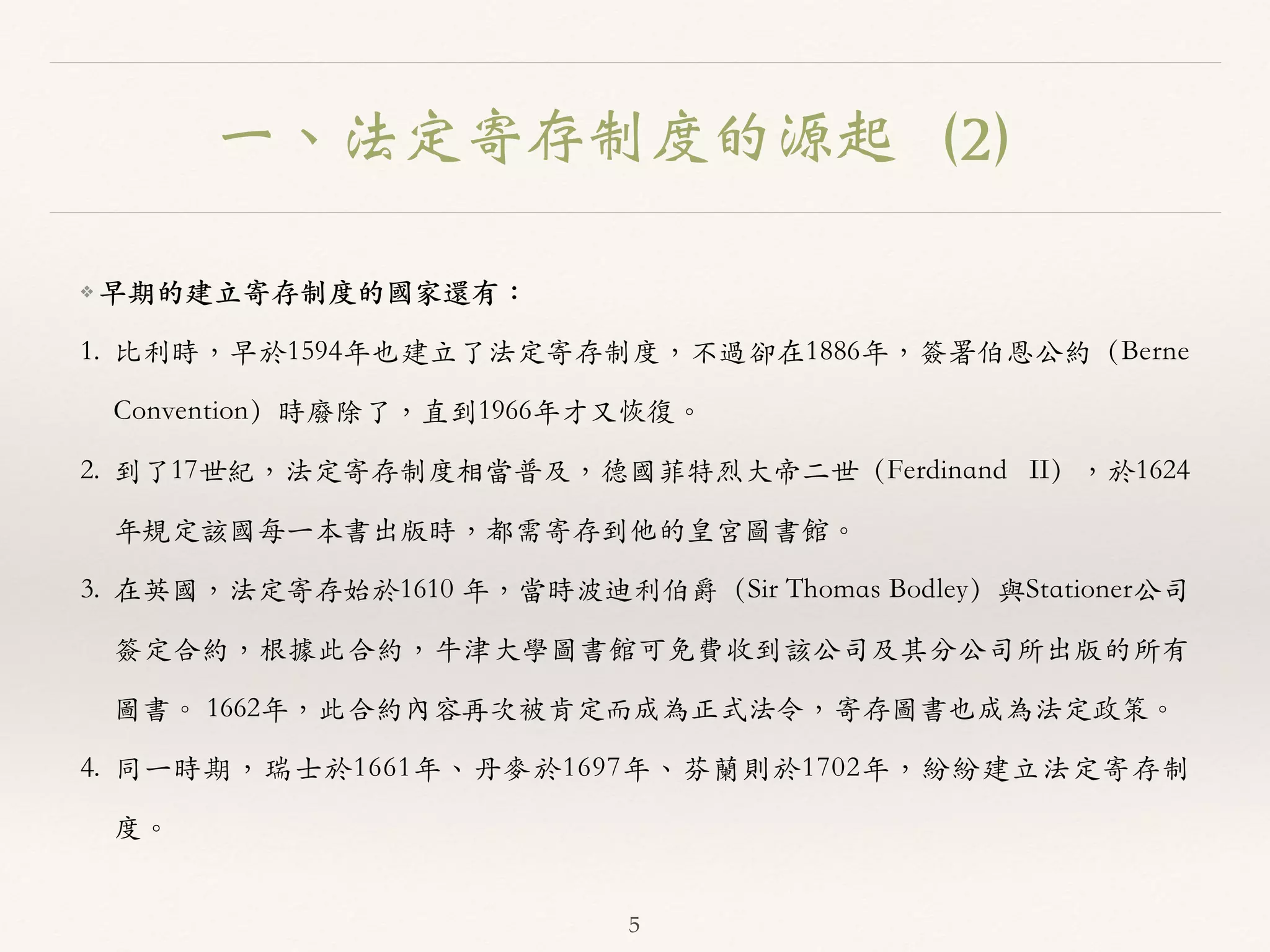 一、法定寄存制度的源起（2） 
❖ 早期的建⽴立寄存制度的國家還有： 
1. ⽐比利時，早於1594年也建⽴立了法定寄存制度，不過卻在1886年，簽署伯恩公約（Berne 
Convention）時廢除了，直到1966年才⼜又恢復。︒｡ 
2. 到了17世紀，法定寄存制度相當普及，德國菲特烈⼤大帝⼆二世（Ferdinand II），於1624 
年規定該國每⼀一本書出版時，都需寄存到他的皇宮圖書館。︒｡ 
3. 在英國，法定寄存始於1610 年，當時波迪利伯爵（Sir Thomas Bodley）與Stationer公司 
簽定合約，根據此合約，⽜牛津⼤大學圖書館可免費收到該公司及其分公司所出版的所有 
圖書。︒｡ 1662年，此合約內容再次被肯定⽽而成為正式法令，寄存圖書也成為法定政策。︒｡ 
4. 同⼀一時期，瑞⼠士於1661年、︑､丹⿆麥於1697年、︑､芬蘭則於1702年，紛紛建⽴立法定寄存制 
度。︒｡ 
5 
 