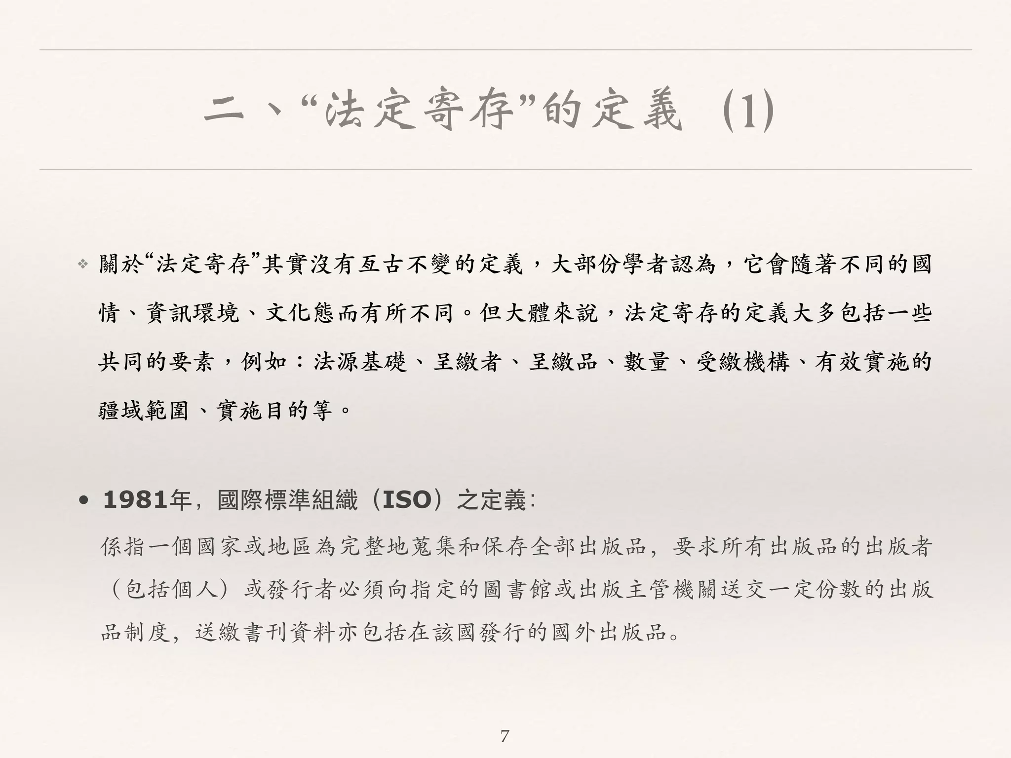 二、“法定寄存”的定義（1） 
❖ 關於“法定寄存”其實沒有亙古不變的定義，⼤大部份學者認為，它會隨著不同的國 
情、︑､資訊環境、︑､⽂文化態⽽而有所不同。︒｡但⼤大體來說，法定寄存的定義⼤大多包括⼀一些 
共同的要素，例如：法源基礎、︑､呈繳者、︑､呈繳品、︑､數量、︑､受繳機構、︑､有效實施的 
疆域範圍、︑､實施⽬目的等。︒｡ 
• 1981年，國際標準組織（ISO）之定義： 
係指⼀一個國家或地區為完整地蒐集和保存全部出版品，要求所有出版品的出版者 
（包括個⼈人）或發⾏行者必須向指定的圖書館或出版主管機關送交⼀一定份數的出版 
品制度，送繳書刊資料亦包括在該國發⾏行的國外出版品。 
7 
 