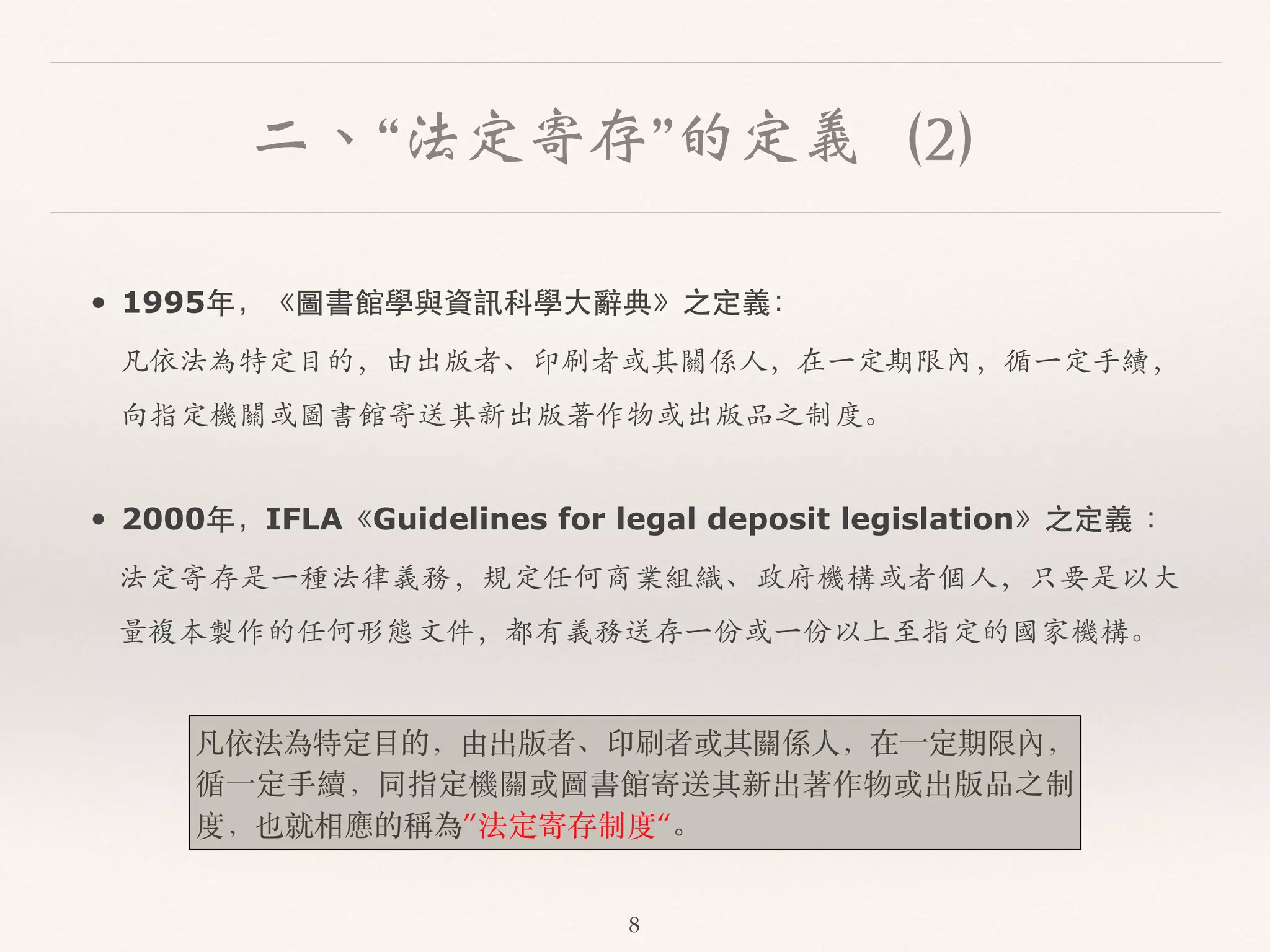 二、“法定寄存”的定義（2） 
• 1995年，《圖書館學與資訊科學⼤大辭典》之定義： 
凡依法為特定目的，由出版者、印刷者或其關係⼈人，在⼀一定期限內，循⼀一定⼿手續， 
向指定機關或圖書館寄送其新出版著作物或出版品之制度。 
• 2000年，IFLA《Guidelines for legal deposit legislation》之定義 ： 
法定寄存是⼀一種法律義務，規定任何商業組織、政府機構或者個⼈人，只要是以⼤大 
量複本製作的任何形態⽂文件，都有義務送存⼀一份或⼀一份以上⾄至指定的國家機構。 
凡依法為特定⽬目的，由出版者、印刷者或其關係⼈人，在⼀一定期限內， 
循⼀一定⼿手續，同指定機關或圖書館寄送其新出著作物或出版品之制 
度，也就相應的稱為”法定寄存制度“。 
8 
 