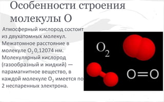 Особенности строения 
молекулы О 
Атмосферный кислород состоит 
из двухатомных молекул. 
Межатомное расстояние в 
молекуле О2 0,12074 нм. 
Молекулярный кислород 
(газообразный и жидкий) — 
парамагнитное вещество, в 
каждой молекуле О2 имеется по 
2 неспаренных электрона. 
 