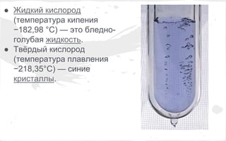 ● Жидкий кислород 
(температура кипения 
−182,98 °C) — это бледно- 
голубая жидкость. 
● Твёрдый кислород 
(температура плавления 
−218,35°C) — синие 
кристаллы. 
 