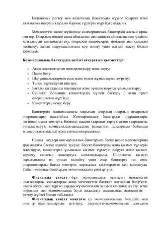 Валюталық реттеу мен валюталық бақылауды жүзеге асыруға және 
валюталық операциялардың барлық түрлерін жүргізуге құқылы. 
Мемлекеттің несие жүйесінде коммерциялық банктердің алатын орны 
өте зор. Олардың міндеті ақша айналымы мен капитал айналымының үздіксіз 
қозғалысын қамтамасыз ету, өнеркәсіп мекемелерін, мемлекет пен халықты 
несиелеу, халық шаруашылығына қор жинау үшін жағдай жасау болып 
табылады. 
Коммерциялық банктердің негізгі атқаратын қызметтері: 
 Ақша қаражаттарын шоғырландыру және тарту; 
 Несие беру; 
 Шаруашылықтармен есеп және төлем жұмыстарын жүргізу; 
 Төлем құралдарын шығару, 
 Бағалы қағаздарды шығаруды және орналастыруды ұйымдастыру; 
 Сенімхат бойынша клиенттердің мүлкін басқару ( яғни траст 
операциясын жүргізу); 
 Клиенттерге кеңес беру. 
Банктердің экономикадағы маңызын олардың олардың атқаратын 
операциялары анықтайды. Коммерциялық банктердің операциялары 
негізінен мына топтарға бөлінеді: пассив (қаражат тарту); актив (қаражатты 
орналастыру); комиссиялық-делдалдық (клиенттің тапсырысы бойынша 
комиссиялық ақылы) және сенімді операциялар. 
Соңғы кездері коммерциялық банктермен басқа несие мекемелерінің 
арасындағы бәсеке күшейе түсуде. Бәсеке банктердің жаңа қызмет түрлерін 
іздестіруге, клиенттерге ұсынатын қызмет түрлерін өсіруге және қызмет 
көрсету сапасын жақсартуға ынталандырады. Сондықтан қызмет 
нарығындағы өз орнын нығайту үшін олар банктерге тән емес 
операцияларды батыл меңгеріп, қаржылық кәсіпкерлікте кең қолдануда. 
Сайып келгенде банктердің экономикадағы рөлі артуда. 
Фискалды саясат - бұл экономикалық қызметті мемлекеттік 
шығындарды, салықтарды және мемлекеттік бюджет жағдайын ӛндірістің 
нақты кӛлемі мен тұрғындардың жұмыспен қамтылуын қамтамасыз ету және 
инфляция мен экономикалық ӛсуді жеделдету мақсатында мемлекеттік 
реттеу жүйесі болып табылады 
Фискалдық саясат мақсаты ел экономикасының ӛнімділігі мен 
оны әр тараптандыруды арттыру, әлеуметтік-экономикалық дамудың 
 
