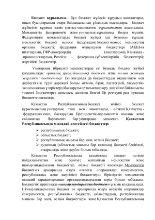 Бюджет құрылымы - бұл бюджет жүйесін құрудың кағидаттары, 
оның буындарының өзара байланысының ұйымдық нысандары. Бюджет 
жүйесінің құрамы елдің ұлттық-мемлекеттік құрылымымен анықталады. 
Мемлекеттің федеративтік және унитарлық құрылымы болуы мүмкін. 
Федеративтік мемлекеттерде бюджет жүйесі үш буыннан тұрады: 
мемлекеттік бюджет немесе федералдық бюджет немесе мемлекеттің 
орталық бюджеті; федерация мүшелерінің бюджеттері (АҚШ-та 
штаттардың, ГФР-дажерлердің (ландтардың), Канадада - 
провинциялардың, Ресейде - федерация субъектілерінің бюджеттері); 
жергілікті бюджеттер. 
Унитарлың (біркелкі) мемлекеттерде екі буынды бюджет жүйесі 
қолданылады: орталық (республикалық) бюджет және толып жатқан 
жергілікті бюджеттер. Екі жағдайда да бюджеттердін оқшаулануы мен 
дербестігінің түрлі дәрежесі болуы мүмкін, бірақ, әдеттегідей, әлеуметтік- 
экономикалық үдерістерді басқаруды орталықтандыру деңгейіне байланысты 
төменгі бюджеттерге қатынасы жөнінен белгілі бір реттеуші рөл орталық 
бюджетте сакталады. 
Қазақстан Республикасының бюджет жүйесі бюджет 
құрылымының унитарлық типі мен анықталады, өйткені Қазақстан - 
федералдық емес, басқарудың Президенттік-парламенттік нысаны және 
сайланатын Парламенті бар унитарлық мемлекет. Қазақстан 
Республикасында мынадай деңгейдегі бюджеттер: 
 республикалық бюджет; 
 облыстық бюджет; 
 республикалық маңызы бар қала, астана бюджеті; 
 ауданның (облыстық маңызы бар қаланың) бюджеті бекітіледі, 
атқарылады және дербес болып табылады. 
Қазақстан Республикасында талдамалық ақпарат ретінде 
пайдаланылатын және бекітуге жатпайтын мемлекеттік және 
шоғырландырылған бюджеттер, облыс бюджеті жасалады. Мемлекеттік 
бюджет өз араларында өзара өтелетін операциялар ескерілместен, 
республикалық және жергілікті бюджеттерді біріктіретін мемлекеттің 
ақшалай қаражаттарының орталықтандырылған қоры болып табылады. 
Бюджеттік практикада «шоғырландырылған бюджет» үғымы қолданылады. 
Шоғырландырылған бюджет өз араларында өзара өтелетін операциялар 
ескерілместен, республикалық бюджетті, облыстардың, республикалық 
маңызы бар қала, астана бюджеттерін және Қазақстан Республикасының 
 