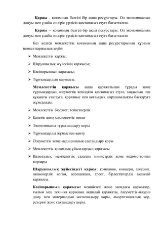 Қаржы - қоғамның белгілі бір ақша ресурстары. Ол экономиканың 
дамуы мен ұдайы өндіріс үрдісін қамтамасыз етуге бағытталған. 
Қаржы – қоғамның белгілі бір ақша ресурстары. Ол экономиканың 
дамуы мен ұдайы өндіріс үрдісін қамтамасыз етуге бағытталған 
Кез келген мемлекеттің қоғамының ақша ресурстарының құрамы 
немесе қаржылық жүйе: 
 Мемлекеттік қаржы; 
 Шаруашылық жүйесінің қаржысы; 
 Кәсіпорынның қаржысы; 
 Тұрғындардың қаржысы. 
Мемлекеттің қаржысы ақша қаражатынан тұрады және 
тұрғындардың әлеуметтік кепілдігін қамтамасыз етуге, заңдылық пен 
құқықты сақтауға, қорғаныс пен қоғамдық шаруашылықты басқаруға 
жұмсалады. 
 Мемлекеттік бюджет; зейнеткерлік 
 Банктік және мемлекеттік несие 
 Экономиканы тұрақтандыру қоры 
 Тұрғындарды жұмыспен қамту 
 Әлеуметтік және медициналық сақтандыру қоры 
 Мемлекеттік қоғамдық ұйымдардың қаржысы 
 Валюталық, мемлекеттік салалық министрлік және ведомствоның 
қорлары 
Шаруашылық жүйесіндегі қаржы: компания, концерн, холдинг, 
акционерлік қоғам, ассоциация, трест, бірлестіктердің ақшалай 
қаржысы. 
Кәсіпорынның қаржысы: меншіктегі және заемдағы қаржылар, 
ғылым мен техника қорының ақшалай қаражаты, әлеуметтік-мәдени 
даму мен материалдық ынталандыру қоры, амортизациялық қор, 
резервті және сақтандыру қоры. 
 