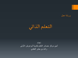 ورشة عمل 
التعلم الذاتي 
إعداد 
أمين مركز مصادر التعلم بثانوية أبوعريش الأولى 
راشد بن جابر العقدي 
 