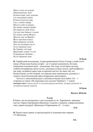 Мене в снігу на чужині 
Однаковісінько мені. 
В неволі виріс між чужими 
І не оплаканий своїми 
В неволі плачучи умру. 
І все з собою заберу 
Малого сліду не покину 
На нашій славній Україні 
На нашій не своїй землі. 
І не пом’яне батько з сином 
Не скаже синові Молись. 
Молися сину за Вкраїну 
Його замучили колись. 
Мені однаково чи буде 
Той син молитися чи ні… 
Та не однаково мені 
Як Україну злії люде 
Присплять лукаві і в огні 
Її окраденую збудять… 
Ох не однаково мені. 
24 бали 
ІІ. Український письменник, літературний критик Олесь Гончар у своїй статті 
писав: «Рідна мова й рідна історія – це ті головні компоненти, без яких 
повноцінне існування нації – неможливе. Ось чому тоталітарна система, 
глибоко антинародна своєю суттю, докладала стільки зусиль, щоб відібрати в 
нас мову, позбавити народ наш історичної пам’яті, бо лише той, хто 
безпам’ятний, хто без’язикий, хто втратив свою національну духовність і 
гідність, буде беззахисний перед імперською диктатурою». 
Напишіть невеликий роздум у публіцистичному стилі (обсяг: 0,5 – 1 
сторінка) за темою «Чи відроджується сьогодні Україна?». У тексті 
використайте односкладні та складносурядні речення, дієприслівникові та 
дієприкметникові звороти. 
24 бали 
Всього: 48 балів 
9 клас 
І.Уявіть, що ви екскурсовод і маєте розповісти, як Харківщина вшановує 
пам’ять Тараса Григоровича Шевченка. Складіть і запишіть у формі розповіді 
текст уявної екскурсії «Шевченко й Харківщина» (2 – 3 стор.). 
12 б. 
ІІ. Назвіть види лірики та проілюструйте їх відомими вам творами 
Т.Г.Шевченка. 
8 б. 
 