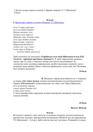 3. На які чотири періоди поділив І. Франко творчість Т. Г.Шевченка? 
5 балів 
10 клас 
І. Прочитайте уривок із поеми «Княжна» Т.Г.Шевченка: 
Село! І серце одпочине: 
Село на нашій Україні – 
Неначе писанка, село. 
Зеленим гаєм поросло. 
Цвітуть сади, біліють хати, 
А на горі стоять палати, 
Неначе диво. А кругом 
Широколистії тополі, 
А там і ліс, і ліс, і поле, 
І сині гори за Дніпром. 
Сам бог витає над селом. 
Дайте відповідь на запитання «Українське село часів Шевченка й село XXI 
століття – причини трагічного занепаду?». У своїх міркуваннях напишіть 
також і про те, чому у творчості митця село постає ідеалізованим? За 
допомогою яких художньо-виражальних засобів змальовано «портрет» села в 
поданому вище уривку? Яким є обличчя українського села в наш час? Чи можна 
його назвати ідеальним? 
24 бали 
ІІ. Напишіть твір-роздум (обсягом до 1 сторінки) 
за темою «Що чекає молоду людину (десятикласника чи десятикласницю) в 
Україні XXI століття?», відштовхуючись від таких слів Тараса Шевченка: 
Я не нездужаю, нівроку, 
а щось такеє бачить око, 
І серце жде чогось... 
У тексті використайте звертання, вставні конструкції, риторичні запитання, 
складні речення. 
24 бали 
Всього: 48 балів 
10 клас 
І.Складіть і запишіть текст виступу за поданим початком для виголошення на 
урочистому засіданні, присвяченому відзначенню 200-річчя від дня народження 
Т.Г.Шевченка(3 – 4 стор.). Дайте своєму виступу заголовок. Розвивайте головну 
 