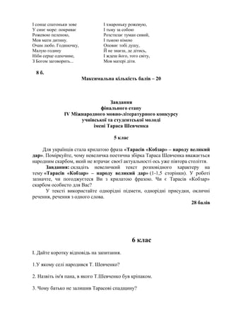 І сонце спатоньки зове 
У синє море: покриває 
Рожевою пеленою, 
Мов мати дитину. 
Очам любо. Годиночку, 
Малую годину 
Ніби серце одпочине, 
З Богом заговорить... 
І хмароньку рожевую, 
І тьму за собою 
Розстилає туман сивий, 
І тьмою німою 
Оповиє тобі душу, 
Й не знаєш, де дітись, 
І ждеш його, того світу, 
Мов матері діти. 
8 б. 
Максимальна кількість балів – 20 
Завдання 
фінального етапу 
ІV Міжнародного мовно-літературного конкурсу 
учнівської та студентської молоді 
імені Тараса Шевченка 
5 клас 
Для українців стала крилатою фраза «Тарасів «Кобзар» – народу великий 
дар». Поміркуйте, чому невеличка поетична збірка Тараса Шевченка вважається 
народним скарбом, який не втрачає своєї актуальності ось уже півтора століття. 
Завдання: складіть невеличкий текст розповідного характеру на 
тему «Тарасів «Кобзар» – народу великий дар» (1-1,5 сторінки). У роботі 
зазначте, чи погоджуєтеся Ви з крилатою фразою. Чи є Тарасів «Кобзар» 
скарбом особисто для Вас? 
У тексті використайте однорідні підмети, однорідні присудки, окличні 
речення, речення з одного слова. 
28 балів 
6 клас 
І. Дайте коротку відповідь на запитання. 
1.У якому селі народився Т. Шевченко? 
2. Назвіть ім'я пана, в якого Т.Шевченко був кріпаком. 
3. Чому батько не залишив Тарасові спадщину? 
 