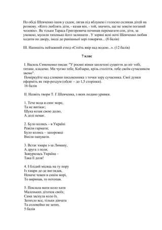 По обіді Шевченко ішов у садок, лягав під яблунею і голосно скликав дітей на 
розмову. «Кого люблять діти, - казав він, - той, значить, ще не зовсім поганий 
чоловік». Як тільки Тараса Григоровича починав перемагати сон, діти, за 
умовою, мусили тихенько його залишати . У зоряні ясні ночі Шевченко любив 
ходити по двору, іноді до ранішньої зорі говорячи... (8 балів) 
ІІІ. Напишіть пейзажний етюд «Стоїть явір над водою...». (12 балів) 
7 клас 
І. Василь Симоненко писав: "У росяні вінки заплетені суцвіття до ніг тобі, 
титане, кладемо. Ми чуємо тебе, Кобзарю, крізь століття, тебе своїм сучасником 
звемо". 
Поміркуйте над словами письменника з точки зору сучасника. Свої думки 
оформіть як твір-роздум (обсяг – до 1,5 сторінки). 
16 балів 
ІІ. Назвіть твори Т. Г.Шевченка, з яких подано уривки. 
1. Тече вода в синє море, 
Та не витікає; 
Шука козак свою долю, 
А долі немає. 
2. Було колись – в Україні 
Ревіли гармати; 
Було колись – запорожці 
Вміли панувати. 
3. Встає хмара з-за Лиману, 
А друга з поля; 
Зажурилась Україна – 
Така її доля! 
4. І блідий місяць на ту пору 
Із хмари де-де виглядав, 
Неначе човен в синім морі, 
То виринав, то потопав. 
5. Поклала мати коло хати 
Маленьких діточок своїх; 
Сама заснула коло їх. 
Затихло все, тільки дівчата 
Та соловейко не затих. 
5 балів 
 