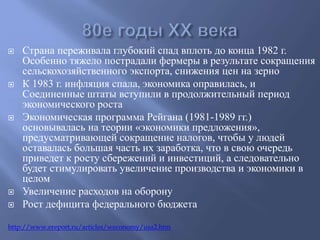  Страна переживала глубокий спад вплоть до конца 1982 г. 
Особенно тяжело пострадали фермеры в результате сокращения 
сельскохозяйственного экспорта, снижения цен на зерно 
 К 1983 г. инфляция спала, экономика оправилась, и 
Соединенные штаты вступили в продолжительный период 
экономического роста 
 Экономическая программа Рейгана (1981-1989 гг.) 
основывалась на теории «экономики предложения», 
предусматривающей сокращение налогов, чтобы у людей 
оставалась большая часть их заработка, что в свою очередь 
приведет к росту сбережений и инвестиций, а следовательно 
будет стимулировать увеличение производства и экономики в 
целом 
 Увеличение расходов на оборону 
 Рост дефицита федерального бюджета 
http://www.ereport.ru/articles/weconomy/usa2.htm 
 