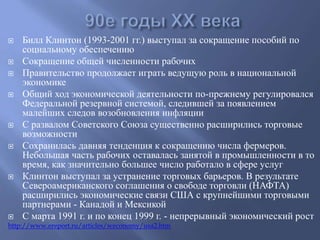  Билл Клинтон (1993-2001 гг.) выступал за сокращение пособий по 
социальному обеспечению 
 Сокращение общей численности рабочих 
 Правительство продолжает играть ведущую роль в национальной 
экономике 
 Общий ход экономической деятельности по-прежнему регулировался 
Федеральной резервной системой, следившей за появлением 
малейших следов возобновления инфляции 
 С развалом Советского Союза существенно расширились торговые 
возможности 
 Сохранилась давняя тенденция к сокращению числа фермеров. 
Небольшая часть рабочих оставалась занятой в промышленности в то 
время, как значительно большее число работало в сфере услуг 
 Клинтон выступал за устранение торговых барьеров. В результате 
Североамериканского соглашения о свободе торговли (НАФТА) 
расширились экономические связи США с крупнейшими торговыми 
партнерами - Канадой и Мексикой 
 С марта 1991 г. и по конец 1999 г. - непрерывный экономический рост 
http://www.ereport.ru/articles/weconomy/usa2.htm 
 
