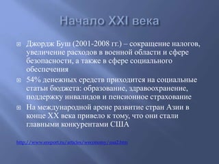  Джордж Буш (2001-2008 гг.) – сокращение налогов, 
увеличение расходов в военной области и сфере 
безопасности, а также в сфере социального 
обеспечения 
 54% денежных средств приходится на социальные 
статьи бюджета: образование, здравоохранение, 
поддержку инвалидов и пенсионное страхование 
 На международной арене развитие стран Азии в 
конце ХХ века привело к тому, что они стали 
главными конкурентами США 
http://www.ereport.ru/articles/weconomy/usa2.htm 
 