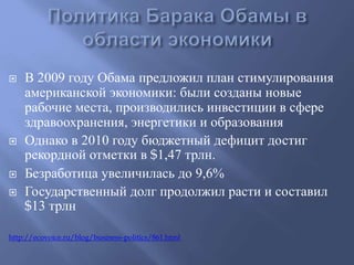  В 2009 году Обама предложил план стимулирования 
американской экономики: были созданы новые 
рабочие места, производились инвестиции в сфере 
здравоохранения, энергетики и образования 
 Однако в 2010 году бюджетный дефицит достиг 
рекордной отметки в $1,47 трлн. 
 Безработица увеличилась до 9,6% 
 Государственный долг продолжил расти и составил 
$13 трлн 
http://ecovoice.ru/blog/business-politics/861.html 
 