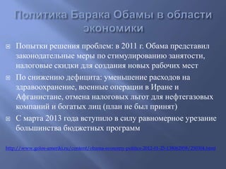  Попытки решения проблем: в 2011 г. Обама представил 
законодательные меры по стимулированию занятости, 
налоговые скидки для создания новых рабочих мест 
 По снижению дефицита: уменьшение расходов на 
здравоохранение, военные операции в Иране и 
Афганистане, отмена налоговых льгот для нефтегазовых 
компаний и богатых лиц (план не был принят) 
 С марта 2013 года вступило в силу равномерное урезание 
большинства бюджетных программ 
http://www.golos-ameriki.ru/content/obama-economy-politics-2012-01-25-138062958/250304.html 
 