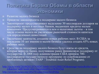  Развитие малого бизнеса 
 Принятие законопроекта о поддержке малого бизнеса 
 Законопроект предусматривает выделение 30 миллиардов долларов на 
поддержку малых и местных банков, выдающих кредиты малым 
компаниям. Предусматриваются в нем и налоговые льготы – в том 
числе отмена налога на увеличение рыночной стоимости капитала 
для определенных инвестиций. 
 Увеличение занятости, создание новых рабочих мест. В США за 
последние 10 лет именно в малом бизнесе удалось создать 65% новых 
рабочих мест. 
 Средства на поддержку малого бизнеса будут взяты из средств, 
которые вернули банки, получившие ранее финансовую поддержку от 
государства. В 2008 году администрация США приняла 700- 
миллиардную государственную программу по освобождению от 
проблемных активов (TARP - Troubled Asset Relief Program). 
http://ria.ru/world/20100202/207438347.html#14169320003243&message=resize&relto=regist 
er&action=addClass&value=registration#ixzz3K66nJ3ep 
http://www.ntv.ru/novosti/185279/video/#ixzz3K64Nlhje 
 