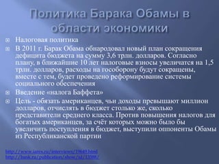  Налоговая политика 
 В 2011 г. Барак Обама обнародовал новый план сокращения 
дефицита бюджета на сумму 3,6 трлн. долларов. Согласно 
плану, в ближайшие 10 лет налоговые взносы увеличатся на 1,5 
трлн. долларов, расходы на гособорону будут сокращены, 
вместе с тем, будет проведено реформирование системы 
социального обеспечения 
 Введение «налога Баффета» 
 Цель - обязать американцев, чьи доходы превышают миллион 
долларов, отчислять в бюджет столько же, сколько 
представители среднего класса. Против повышения налогов для 
богатых американцев, за счёт которых можно было бы 
увеличить поступления в бюджет, выступили оппоненты Обамы 
из Республиканской партии 
http://www.iarex.ru/interviews/19649.html 
http://bank.ru/publication/show/id/13588/ 
 