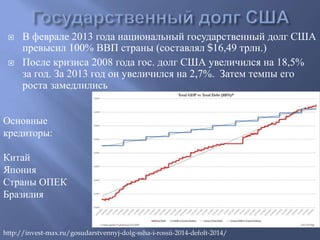  В феврале 2013 года национальный государственный долг США 
превысил 100% ВВП страны (составлял $16,49 трлн.) 
 После кризиса 2008 года гос. долг США увеличился на 18,5% 
за год. За 2013 год он увеличился на 2,7%. Затем темпы его 
роста замедлились 
Основные 
кредиторы: 
Китай 
Япония 
Страны ОПЕК 
Бразилия 
http://invest-max.ru/gosudarstvennyj-dolg-ssha-i-rossii-2014-defolt-2014/ 
 