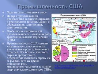  Одна из самых мощных в мире 
 Лидер в промышленном 
производстве во многих отраслях: 
в производстве топлива, машин и 
оборудования, электроники, 
электроэнергии. 
 Особенность американской 
промышленности – основная роль 
транснациональных корпораций 
(ТНК) 
 Промышленность США сегодня 
характеризуется постепенным 
уменьшением роли добывающих 
отраслей. Все больше дешевого 
сырья и продуктов его 
переработки ввозится в страну из- 
за рубежа. В то же время 
возрастает роль 
машиностроительного и топливно- 
энергетического комплексов США. 
http://geographyofrussia.com/geografiya-promyshlennosti- 
ssha/ 
 