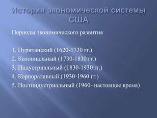 Периоды экономического развития 
1. Пуританский (1620-1730 гг.) 
2. Колониальный (1730-1830 гг.) 
3. Индустриальный (1830-1930 гг.) 
4. Корпоративный (1930-1960 гг.) 
5. Постиндустриальный (1960- настоящее время) 
 