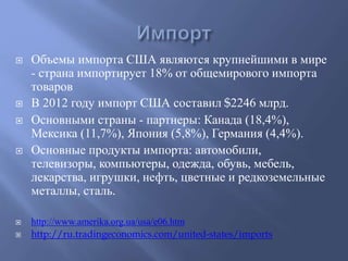  Объемы импорта США являются крупнейшими в мире 
- страна импортирует 18% от общемирового импорта 
товаров 
 В 2012 году импорт США составил $2246 млрд. 
 Основными страны - партнеры: Канада (18,4%), 
Мексика (11,7%), Япония (5,8%), Германия (4,4%). 
 Основные продукты импорта: автомобили, 
телевизоры, компьютеры, одежда, обувь, мебель, 
лекарства, игрушки, нефть, цветные и редкоземельные 
металлы, сталь. 
 http://www.amerika.org.ua/usa/e06.htm 
 http://ru.tradingeconomics.com/united-states/imports 
 