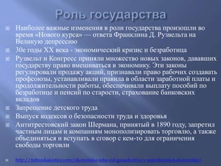  Наиболее важные изменения в роли государства произошли во 
время «Нового курса» — ответа Франклина Д. Рузвельта на 
Великую депрессию 
 30е годы ХХ века - экономический кризис и безработица 
 Рузвельт и Конгресс приняли множество новых законов, дававших 
государству право вмешиваться в экономику. Эти законы 
регулировали продажу акций, признавали право рабочих создавать 
профсоюзы, устанавливали правила в области заработной платы и 
продолжительности работы, обеспечивали выплату пособий по 
безработице и пенсий по старости, страхование банковских 
вкладов 
 Запрещение детского труда 
 Выпуск кодексов о безопасности труда и здоровья 
 Антитрестовский закон Шермана, принятый в 1890 году, запретил 
частным лицам и компаниям монополизировать торговлю, а также 
объединяться и вступать в сговор с кем-то для ограничения 
свободы торговли 
 http://nebraskajustice.com/ekonomika-ssha-rol-gosudarstva-v-amerikanskoj-ekonomike/ 
 