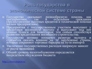  Государство оказывает разнообразную помощь как 
предприятиям, так и отдельным гражданам 
(предоставление льготных кредитов и технической помощи 
малым предприятиям) 
 Предприятия с государственным участием выкупают у 
кредиторов жилищную ипотеку и выпускают под нее 
ценные бумаги для инвесторов, тем самым способствуя 
развитию кредитования жилищного строительства. 
 Государство активно поощряет развитие экспорта и 
стремится оказать влияние на те зарубежные страны, 
которые сохраняют торговые барьеры на пути импорта 
 Увеличение государственных расходов напрямую зависит 
от роста экономики 
 Общий уровень налогообложения определяется 
посредством обсуждения бюджета 
http://www.ereport.ru 
 