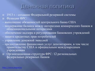  1913 г. - создание Федеральной резервной системы 
 Функции ФРС: 
– выполнение обязанностей центрального банка США 
– поддержание баланса между интересами коммерческих банков и 
общенациональными интересами 
– обеспечение надзора и регулирования банковских учреждений 
– защита кредитных прав потребителей 
– управление денежной эмиссией 
– предоставление финансовых услуг депозитариям, в том числе 
правительству США и официальным международным 
учреждениям 
 Организационная структура ФРС: 12 региональных 
федеральных резервных банков 
http://www.ereport.ru 
 