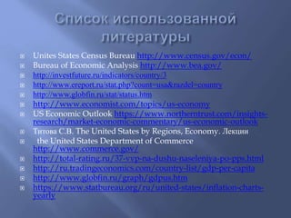  Unites States Census Bureau http://www.census.gov/econ/ 
 Bureau of Economic Analysis http://www.bea.gov/ 
 http://investfuture.ru/indicators/country/3 
 http://www.ereport.ru/stat.php?count=usa&razdel=country 
 http://www.globfin.ru/stat/status.htm 
 http://www.economist.com/topics/us-economy 
 US Economic Outlook https://www.northerntrust.com/insights-research/ 
market-economic-commentary/us-economic-outlook 
 Титова С.В. The United States by Regions, Economy. Лекции 
 the United States Department of Commerce 
http://www.commerce.gov/ 
 http://total-rating.ru/37-vvp-na-dushu-naseleniya-po-pps.html 
 http://ru.tradingeconomics.com/country-list/gdp-per-capita 
 http://www.globfin.ru/graph/gdpus.htm 
 https://www.statbureau.org/ru/united-states/inflation-charts-yearly 
