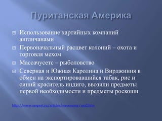  Использование хартийных компаний 
англичанами 
 Первоначальный расцвет колоний – охота и 
торговля мехом 
 Массачусетс – рыболовство 
 Северная и Южная Каролина и Вирджиния в 
обмен на экспортировавшийся табак, рис и 
синий краситель индиго, ввозили предметы 
первой необходимости и предметы роскоши 
http://www.ereport.ru/articles/weconomy/usa2.htm 
 