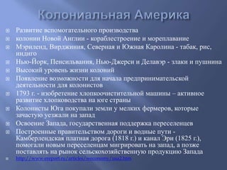  Развитие вспомогательного производства 
 колонии Новой Англии - кораблестроение и мореплавание 
 Мэриленд, Вирджиния, Северная и Южная Каролина - табак, рис, 
индиго 
 Нью-Йорк, Пенсильвания, Нью-Джерси и Делавэр - злаки и пушнина 
 Высокий уровень жизни колоний 
 Появление возможности для начала предпринимательской 
деятельности для колонистов 
 1793 г. - изобретение хлопкоочистительной машины – активное 
развитие хлопководства на юге страны 
 Колонисты Юга покупали земли у мелких фермеров, которые 
зачастую уезжали на запад 
 Освоение Запада, государственная поддержка переселенцев 
 Построенные правительством дороги и водные пути - 
Камберлендская платная дорога (1818 г.) и канал Эри (1825 г.), 
помогали новым переселенцам мигрировать на запад, а позже 
поставлять на рынок сельскохозяйственную продукцию Запада 
 http://www.ereport.ru/articles/weconomy/usa2.htm 
 