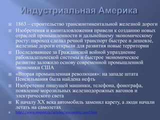  1863 – строительство трансконтинентальной железной дороги 
 Изобретения и капиталовложения привели к созданию новых 
отраслей промышленности и дальнейшему экономическому 
росту: пароход сделал речной транспорт быстрее и дешевле, 
железные дороги открыли для развития новые территории 
 Последовавшее за Гражданской войной упразднение 
рабовладельческой системы и быстрое экономическое 
развитие заложило основу современной промышленной 
экономики США 
 «Вторая промышленная революция»: на западе штата 
Пенсильвания была найдена нефть 
 Изобретение пишущей машинки, телефона, фонографа, 
появление морозильных железнодорожных вагонов и 
электрического света 
 К началу XX века автомобиль заменил карету, а люди начали 
летать на самолетах 
 http://www.ereport.ru/articles/weconomy/usa2.htm 
 
