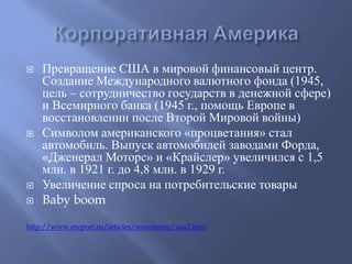  Превращение США в мировой финансовый центр. 
Создание Международного валютного фонда (1945, 
цель – сотрудничество государств в денежной сфере) 
и Всемирного банка (1945 г., помощь Европе в 
восстановлении после Второй Мировой войны) 
 Символом американского «процветания» стал 
автомобиль. Выпуск автомобилей заводами Форда, 
«Дженерал Моторс» и «Крайслер» увеличился с 1,5 
млн. в 1921 г. до 4,8 млн. в 1929 г. 
 Увеличение спроса на потребительские товары 
 Baby boom 
http://www.ereport.ru/articles/weconomy/usa2.htm 
 