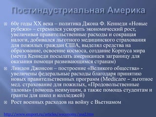  60е годы ХХ века – политика Джона Ф. Кеннеди «Новые 
рубежи» – стремился ускорить экономический рост, 
увеличивая правительственные расходы и сокращая 
налоги, добивался льготного медицинского страхования 
для пожилых граждан США, выделял средства на 
образование, освоение космоса, создание Корпуса мира 
(мечта Кеннеди посылать американцев заграницу для 
оказания помощи развивающимся странам) 
 Линдон Джонсон – построение «Великого общества» - 
увеличены федеральные расходы благодаря принятию 
новых правительственных программ (Medicare – льготное 
мед. страхование для пожилых, «Продовольственные 
талоны» (помощь неимущим, а также помощь студентам и 
гранты для школ и колледжей) 
 Рост военных расходов на войну с Вьетнамом 
http://www.ereport.ru/articles/weconomy/usa2.htm 
 