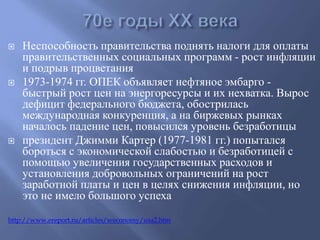  Неспособность правительства поднять налоги для оплаты 
правительственных социальных программ - рост инфляции 
и подрыв процветания 
 1973-1974 гг. ОПЕК объявляет нефтяное эмбарго - 
быстрый рост цен на энергоресурсы и их нехватка. Вырос 
дефицит федерального бюджета, обострилась 
международная конкуренция, а на биржевых рынках 
началось падение цен, повысился уровень безработицы 
 президент Джимми Картер (1977-1981 гг.) попытался 
бороться с экономической слабостью и безработицей с 
помощью увеличения государственных расходов и 
установления добровольных ограничений на рост 
заработной платы и цен в целях снижения инфляции, но 
это не имело большого успеха 
http://www.ereport.ru/articles/weconomy/usa2.htm 
 