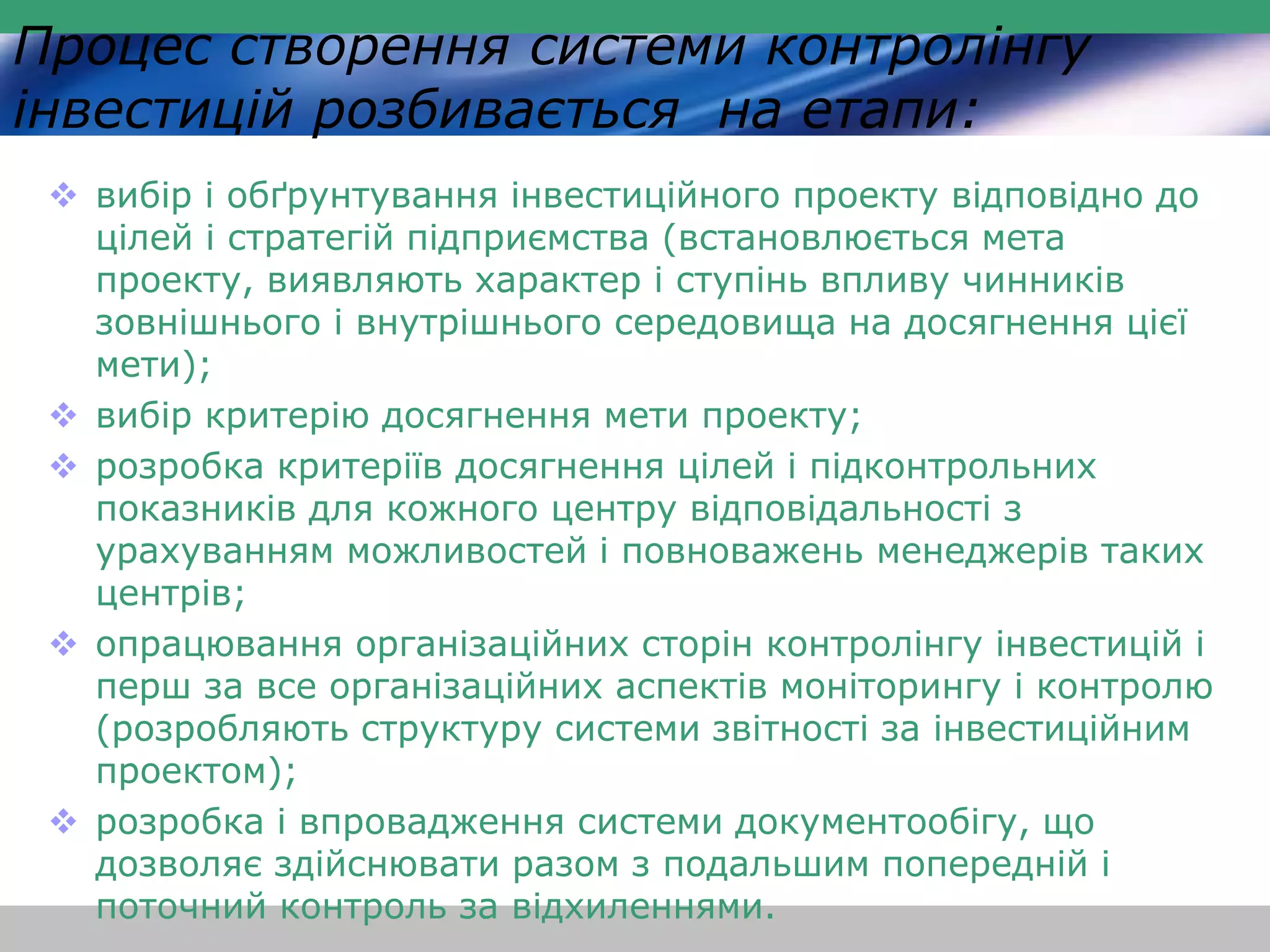 Процес створення системи контролінгу 
інвестицій розбивається на етапи: 
 вибір і обґрунтування інвестиційного проекту відповідно до 
цілей і стратегій підприємства (встановлюється мета 
проекту, виявляють характер і ступінь впливу чинників 
зовнішнього і внутрішнього середовища на досягнення цієї 
мети); 
 вибір критерію досягнення мети проекту; 
 розробка критеріїв досягнення цілей і підконтрольних 
показників для кожного центру відповідальності з 
урахуванням можливостей і повноважень менеджерів таких 
центрів; 
 опрацювання організаційних сторін контролінгу інвестицій і 
перш за все організаційних аспектів моніторингу і контролю 
(розробляють структуру системи звітності за інвестиційним 
проектом); 
 розробка і впровадження системи документообігу, що 
дозволяє здійснювати разом з подальшим попередній і 
поточний контроль за відхиленнями. 
 