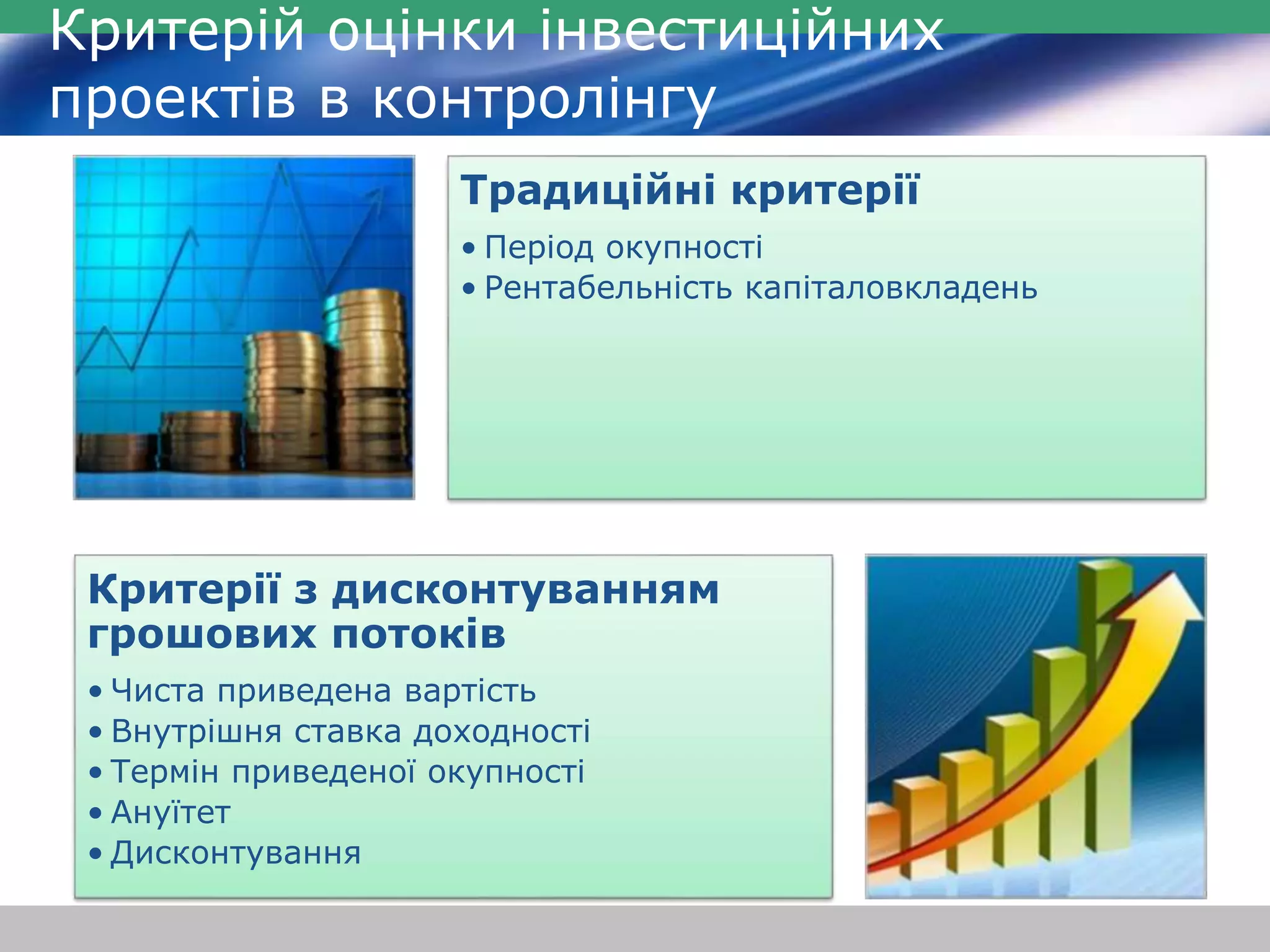 Критерій оцінки інвестиційних 
проектів в контролінгу 
Традиційні критерії 
• Період окупності 
• Рентабельність капіталовкладень 
Критерії з дисконтуванням 
грошових потоків 
• Чиста приведена вартість 
• Внутрішня ставка доходності 
• Термін приведеної окупності 
• Ануїтет 
• Дисконтування 
 