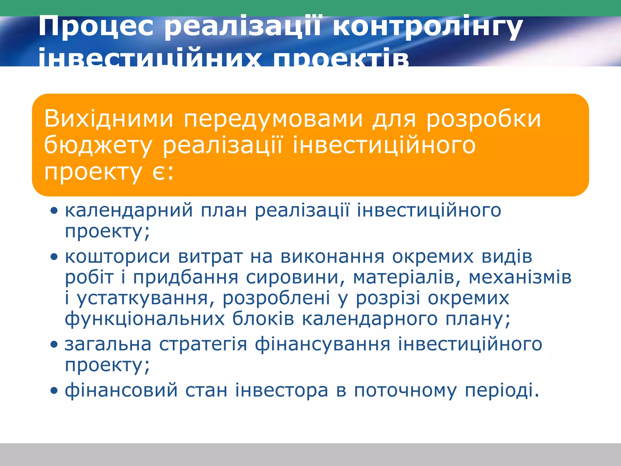 Процес реалізації контролінгу 
інвестиційних проектів 
Вихідними передумовами для розробки 
бюджету реалізації інвестиційного 
проекту є: 
• календарний план реалізації інвестиційного 
проекту; 
• кошториси витрат на виконання окремих видів 
робіт і придбання сировини, матеріалів, механізмів 
і устаткування, розроблені у розрізі окремих 
функціональних блоків календарного плану; 
• загальна стратегія фінансування інвестиційного 
проекту; 
• фінансовий стан інвестора в поточному періоді. 
 