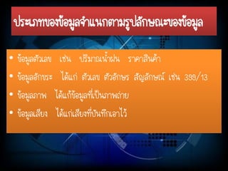 ประเภทของข้อมูลจาแนกตามรูปลักษณะของข้อมูล 
•ข้อมูลตัวเลข เช่น ปริมาณน้าฝน ราคาสินค้า 
•ข้อมูลอักขระ ได้แก่ ตัวเลข ตัวอักษร สัญลักษณ์ เช่น 399/13 
•ข้อมูลภาพ ได้แก้ข้อมูลที่เป็นภาพถ่าย 
•ข้อมูลเสียง ได้แก่เสียงที่บันทึกเอาไว้  