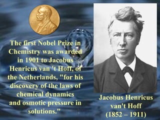 Jacobus Henricus 
van't Hoff 
(1852 – 1911) 
The first Nobel Prize in 
Chemistry was awarded 
in 1901 to Jacobus 
Henricus van 't Hoff, of 
the Netherlands, "for his 
discovery of the laws of 
chemical dynamics 
and osmotic pressure in 
solutions." 
 