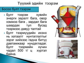 Босоо булт тээрэм 
 Булт тээрэм хувийн 
энерги заралт бага, овор 
хэмжээ бага , зардал бага 
шаардах тул бусад 
тээрмээс давуу талтай 
 Булт тээрмүүдийн ихэнх 
нь хатаалт нунтаглалтыг 
зэрэг хийхээс гадна битүү 
давтамжаар нундагладаг. 
Булт тээрмийн хүчин 
чадал 500 т/ ц хүртэл 
байна. 
 