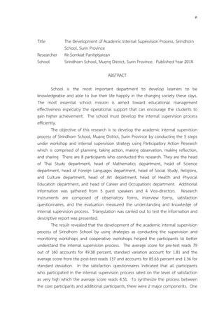 ค 
Title The Development of Academic Internal Supervision Process, Sirindhorn 
School, Surin Province 
Researcher Mr.Somkiat Panitgitjarean 
School Sirindhorn School, Mueng District, Surin Province. Published Year 2014 
ABSTRACT 
School is the most important department to develop learners to be 
knowledgeable and able to live their life happily in the changing society these days. 
The most essential school mission is aimed toward educational management 
effectiveness especially the operational support that can encourage the students to 
gain higher achievement. The school must develop the internal supervision process 
efficiently. 
The objective of this research is to develop the academic internal supervision 
process of Sirindhorn School, Muang District, Surin Province by conducting the 5 steps 
under workshop and internal supervision strategy using Participatory Action Research 
which is comprised of planning, taking action, making observation, making reflection, 
and sharing. There are 8 participants who conducted this research. They are the head 
of Thai Study department, head of Mathematics department, head of Science 
department, head of Foreign Languages department, head of Social Study, Religions, 
and Culture department, head of Art department, head of Health and Physical 
Education department, and head of Career and Occupations department. Additional 
information was gathered from 5 guest speakers and 4 Vice-directors. Research 
instruments are composed of observatory forms, interview forms, satisfaction 
questionnaires, and the evaluation measured the understanding and knowledge of 
internal supervision process. Triangulation was carried out to test the information and 
descriptive report was presented. 
The result revealed that the development of the academic internal supervision 
process of Sirindhorn School by using strategies as conducting the supervision and 
monitoring workshops and cooperative workshops helped the participants to better 
understand the internal supervision process. The average score for pre-test reads 79 
out of 160 accounts for 49.38 percent, standard variation account for 1.81 and the 
average score from the post-test reads 137 and accounts for 85.63 percent and 1.36 for 
standard deviation. In the satisfaction questionnaires indicated that all participants 
who participated in the internal supervision process rated on the level of satisfaction 
as very high which the average score reads 4.51. To synthesize the process between 
the core participants and additional participants, there were 2 major components. One 
 