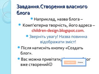 ЗЗааввддаанннняя..ССттввоорреенннняя ввллаассннооггоо 
ббллооггаа 
Наприклад, назва блога – 
 Комп’ютерна творчість, його адреса – 
children-design.blogspot.com. 
Зверніть увагу! Назва повинна 
відображати зміст! 
Після натисніть кнопку «Создать 
блог». 
Вас можна привітати, фактично блог 
вже створений 
 