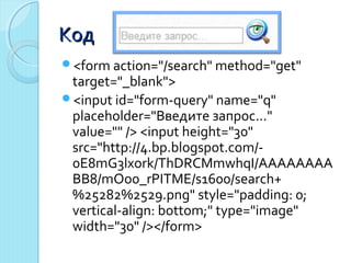 ККоодд 
<form action="/search" method="get" 
target="_blank"> 
<input id="form-query" name="q" 
placeholder="Введите запрос..." 
value="" /> <input height="30" 
src="http://4.bp.blogspot.com/- 
0E8mG3lxork/ThDRCMmwhqI/AAAAAAAA 
BB8/mOo0_rPITME/s1600/search+ 
%25282%2529.png" style="padding: 0; 
vertical-align: bottom;" type="image" 
width="30" /></form> 
 