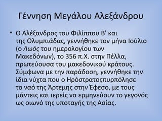 Γέννηση Μεγάλου Αλεξάνδρου 
• Ο Αλέξανδρος του Φιλίππου Β' και 
της Ολυμπιάδας, γεννήθηκε τον μήνα Ιούλιο 
(ο Λωός του ημερολογίου των 
Μακεδόνων), το 356 π.Χ. στην Πέλλα, 
πρωτεύουσα του μακεδονικού κράτους. 
Σύμφωνα με την παράδοση, γεννήθηκε την 
ίδια νύχτα που ο Ηρόστρατοςπυρπόλησε 
το ναό της Άρτεμης στην Έφεσο, με τους 
μάντεις και ιερείς να ερμηνεύουν το γεγονός 
ως οιωνό της υποταγής της Ασίας. 
 