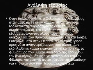 Ανάληψη εξουσίας 
• Όταν δολοφονήθηκε ο Φίλιππος, ο Αλέξανδρος 
ήταν μονάχα 18 ετών και φαινόταν τρωτός. 
Μολαταύτα, συγκρότησε τη δική του 
σωματοφυλακή, και κινήθηκε γρήγορα 
εξουδετερώνοντας όλους τους πιθανούς 
διεκδικητές του θρόνου, τον οποίο και κατέλαβε. 
Εισέβαλε μετά στην Θεσσαλία και προχώρησε 
προς νότο αναγνωριζόμενος από όλους. Δεν 
εκδηλώθηκε καμιά επαναστατική κίνηση και το 
φθινόπωρο του 336 το συνέδριο της Κορίνθου 
τον ανακήρυξε, όπως είχε ανακηρύξει και τον 
Φίλιππο, «στρατηγό αυτοκράτορα της Ελλάδος» 
για την εναντίον των Περσών εκστρατεία. 
 