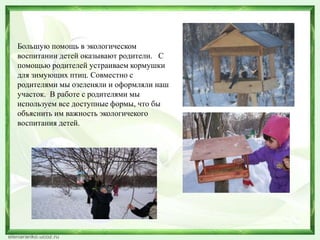 Большую помощь в экологическом 
воспитании детей оказывают родители. С 
помощью родителей устраиваем кормушки 
для зимующих птиц. Совместно с 
родителями мы озеленяли и оформляли наш 
участок. В работе с родителями мы 
используем все доступные формы, что бы 
объяснить им важность экологичекого 
воспитания детей. 
 