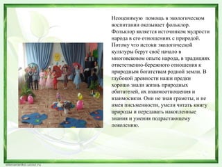 Неоценимую помощь в экологическом 
воспитании оказывает фольклор. 
Фольклор является источником мудрости 
народа в его отношениях с природой. 
Потому что истоки экологической 
культуры берут своё начало в 
многовековом опыте народа, в традициях 
ответственно-бережного отношения к 
природным богатствам родной земли. В 
глубокой древности наши предки 
хорошо знали жизнь природных 
обитателей, их взаимоотношения и 
взаимосвязи. Они не зная грамоты, и не 
имея письменности, умели читать книгу 
природы и передавать накопленные 
знания и умения подрастающему 
поколению. 
 